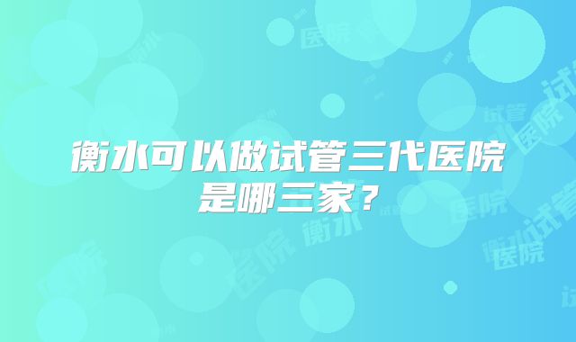 衡水可以做试管三代医院是哪三家?