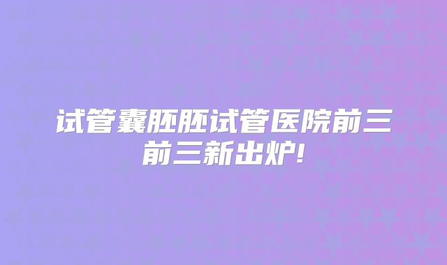 试管囊胚胚试管医院前三前三新出炉!