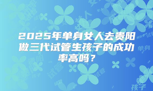 2025年单身女人去贵阳做三代试管生孩子的成功率高吗?
