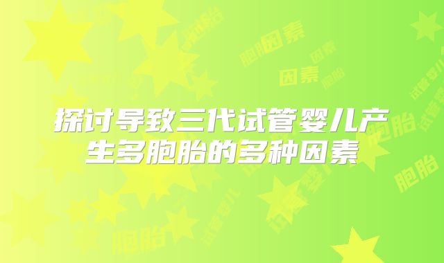 探讨导致三代试管婴儿产生多胞胎的多种因素