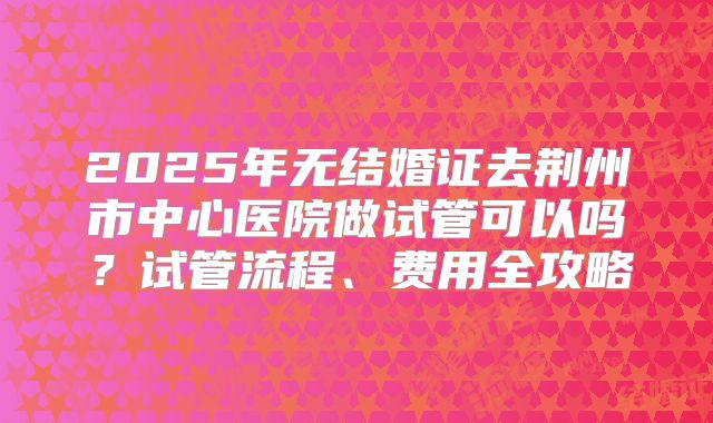 2025年无结婚证去荆州市中心医院做试管可以吗?试管流程、费用全攻略