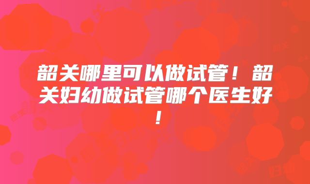 韶关哪里可以做试管！韶关妇幼做试管哪个医生好！