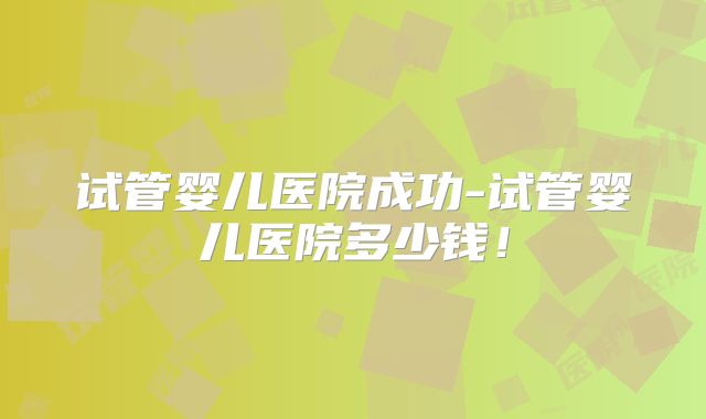 试管婴儿医院成功-试管婴儿医院多少钱！