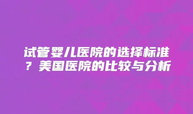 试管婴儿医院的选择标准？美国医院的比较与分析