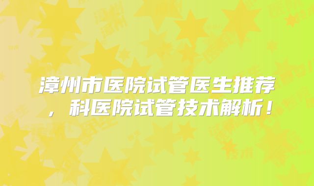 漳州市医院试管医生推荐，科医院试管技术解析！
