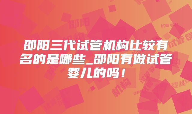 邵阳三代试管机构比较有名的是哪些_邵阳有做试管婴儿的吗！