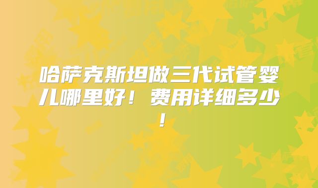 哈萨克斯坦做三代试管婴儿哪里好!费用详细多少!