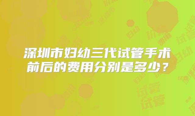 深圳市妇幼三代试管手术前后的费用分别是多少？