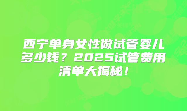 西宁单身女性做试管婴儿多少钱？2025试管费用清单大揭秘！