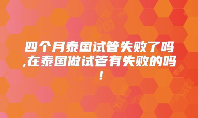 四个月泰国试管失败了吗,在泰国做试管有失败的吗!