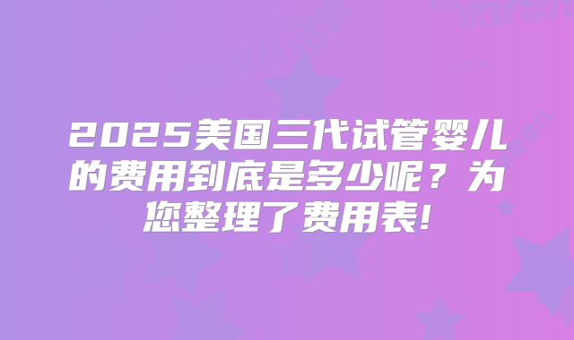 2025美国三代试管婴儿的费用到底是多少呢？为您整理了费用表!
