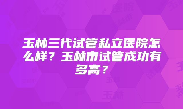 玉林三代试管私立医院怎么样？玉林市试管成功有多高？