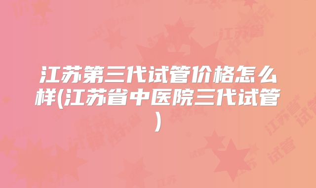 江苏第三代试管价格怎么样(江苏省中医院三代试管)