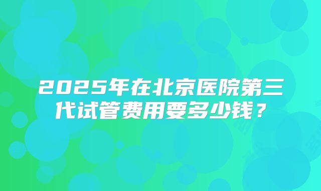 2025年在北京医院第三代试管费用要多少钱？