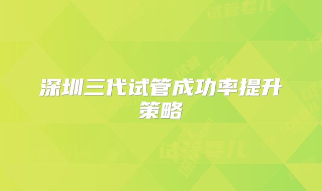 深圳三代试管成功率提升策略