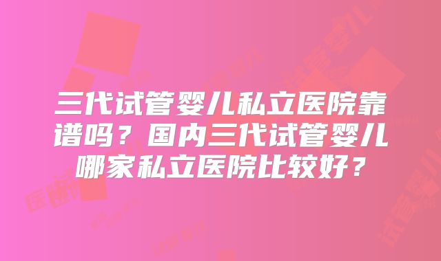 三代试管婴儿私立医院靠谱吗？国内三代试管婴儿哪家私立医院比较好？