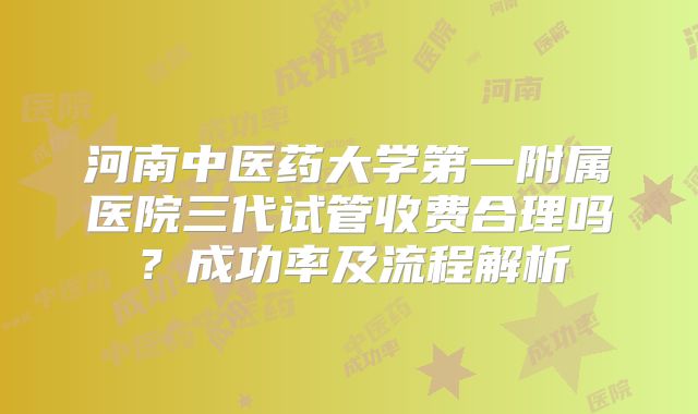 河南中医药大学第一附属医院三代试管收费合理吗？成功率及流程解析