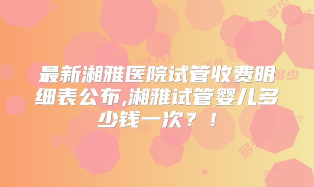 最新湘雅医院试管收费明细表公布,湘雅试管婴儿多少钱一次?!