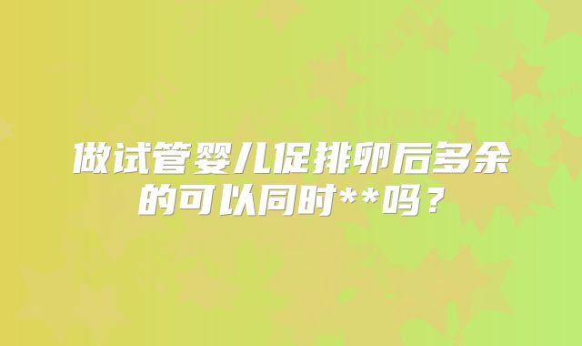 做试管婴儿促排卵后多余的可以同时**吗？