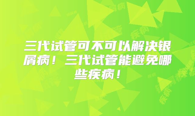三代试管可不可以解决银屑病!三代试管能避免哪些疾病!