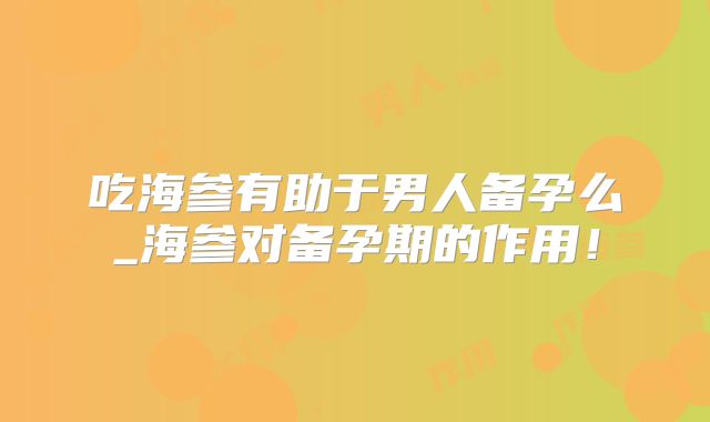 吃海参有助于男人备孕么_海参对备孕期的作用！