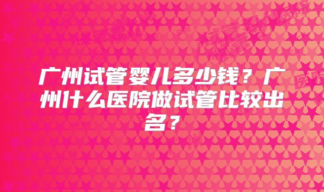广州试管婴儿多少钱?广州什么医院做试管比较出名?