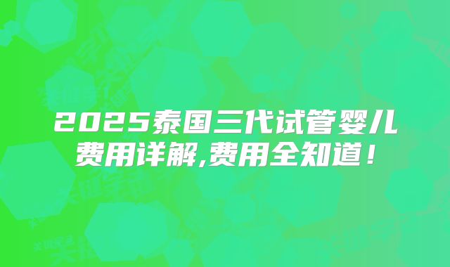 2025泰国三代试管婴儿费用详解,费用全知道!