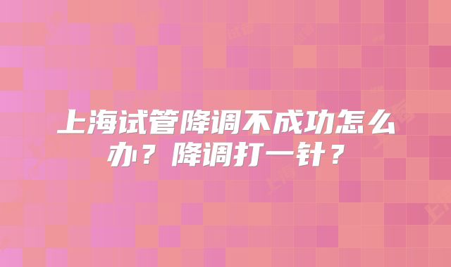 上海试管降调不成功怎么办？降调打一针？