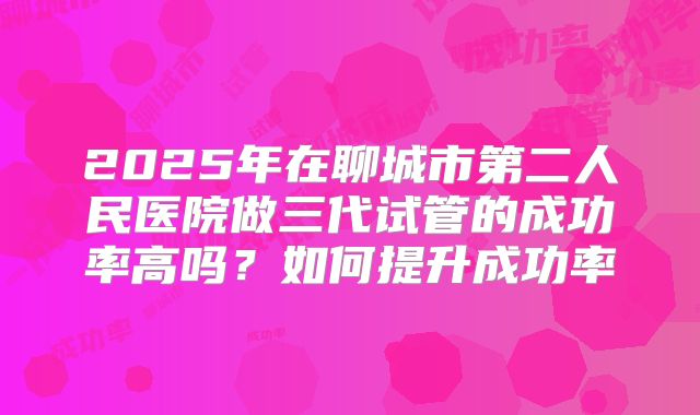 2025年在聊城市第二人民医院做三代试管的成功率高吗?如何提升成功率