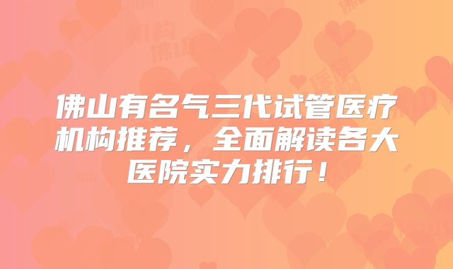 佛山有名气三代试管医疗机构推荐，全面解读各大医院实力排行！