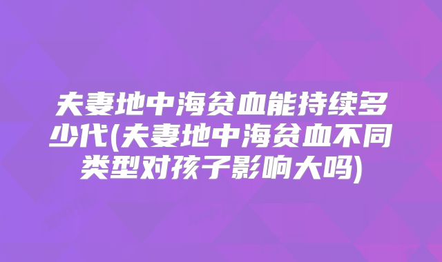 夫妻地中海贫血能持续多少代(夫妻地中海贫血不同类型对孩子影响大吗)