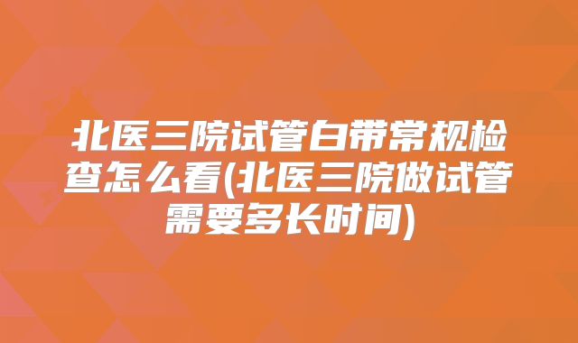 北医三院试管白带常规检查怎么看(北医三院做试管需要多长时间)