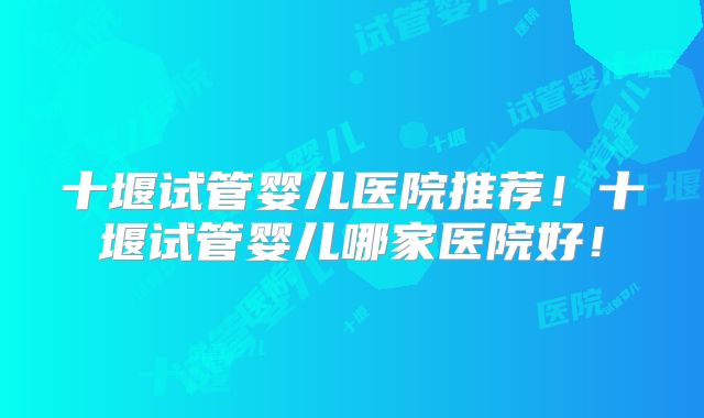 十堰试管婴儿医院推荐!十堰试管婴儿哪家医院好!