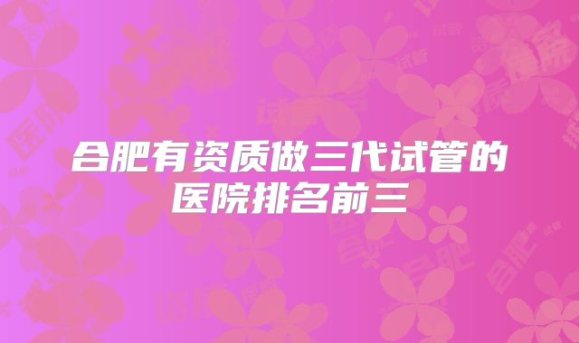 合肥有资质做三代试管的医院排名前三