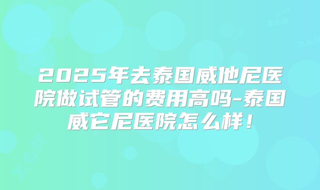 2025年去泰国威他尼医院做试管的费用高吗-泰国威它尼医院怎么样！