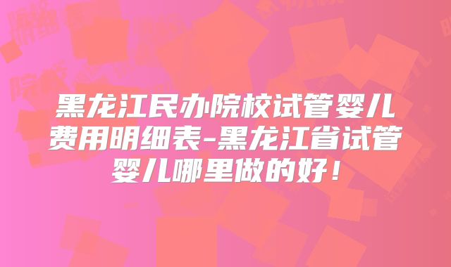 黑龙江民办院校试管婴儿费用明细表-黑龙江省试管婴儿哪里做的好!