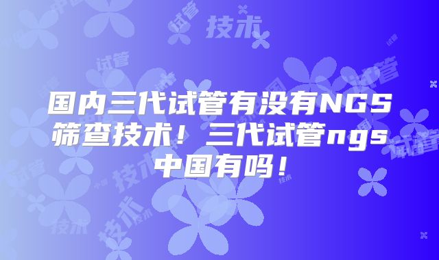 国内三代试管有没有NGS筛查技术!三代试管ngs中国有吗!