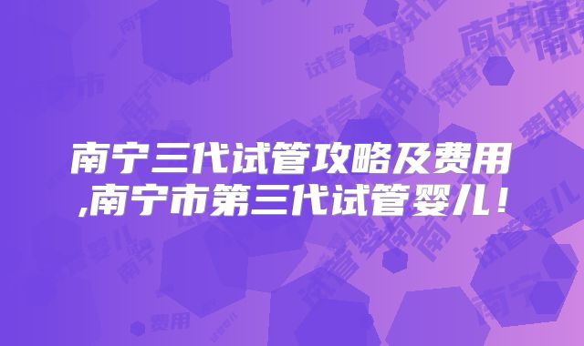 南宁三代试管攻略及费用,南宁市第三代试管婴儿!