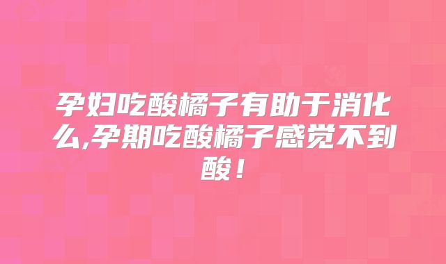 孕妇吃酸橘子有助于消化么,孕期吃酸橘子感觉不到酸!