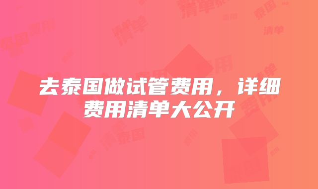 去泰国做试管费用,详细费用清单大公开