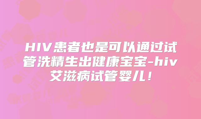 HIV患者也是可以通过试管洗精生出健康宝宝-hiv艾滋病试管婴儿!