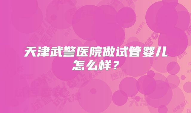 天津武警医院做试管婴儿怎么样？