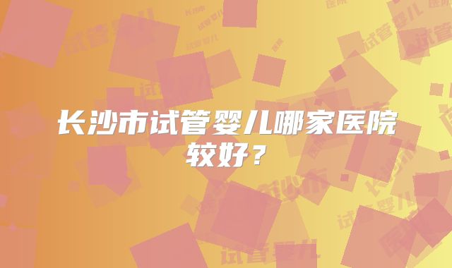 长沙市试管婴儿哪家医院较好？