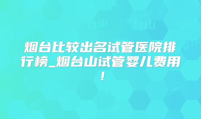 烟台比较出名试管医院排行榜_烟台山试管婴儿费用!