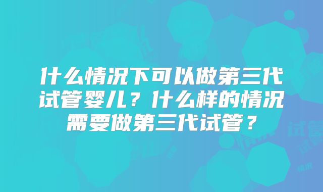 什么情况下可以做第三代试管婴儿？什么样的情况需要做第三代试管？