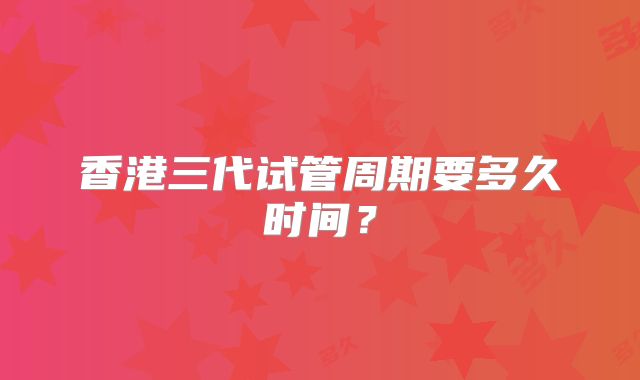 香港三代试管周期要多久时间？