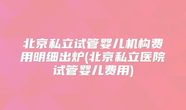 北京私立试管婴儿机构费用明细出炉(北京私立医院试管婴儿费用)