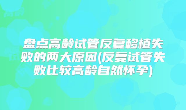 盘点高龄试管反复移植失败的两大原因(反复试管失败比较高龄自然怀孕)