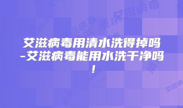 艾滋病毒用清水洗得掉吗-艾滋病毒能用水洗干净吗!