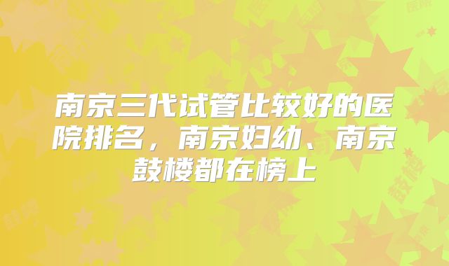 南京三代试管比较好的医院排名，南京妇幼、南京鼓楼都在榜上